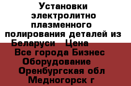 Установки электролитно-плазменного  полирования деталей из Беларуси › Цена ­ 100 - Все города Бизнес » Оборудование   . Оренбургская обл.,Медногорск г.